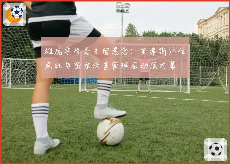 雄鹿字母哥去留悬念：里弗斯帅位危机与密尔沃基管理层动荡内幕
