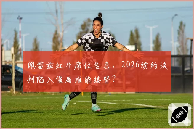 佩雷兹红牛席位告急,2026续约谈判陷入僵局谁能接替?