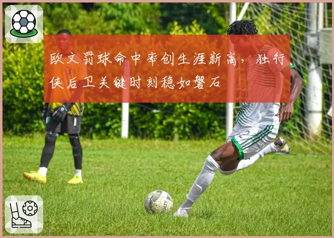 欧文罚球命中率创生涯新高,独行侠后卫关键时刻稳如磐石