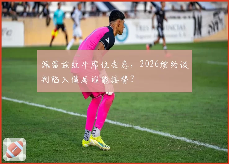 佩雷兹红牛席位告急,2026续约谈判陷入僵局谁能接替?