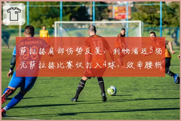 萨拉赫肩部伤势反复,利物浦近5场无萨拉赫比赛仅打入4球,效率腰斩