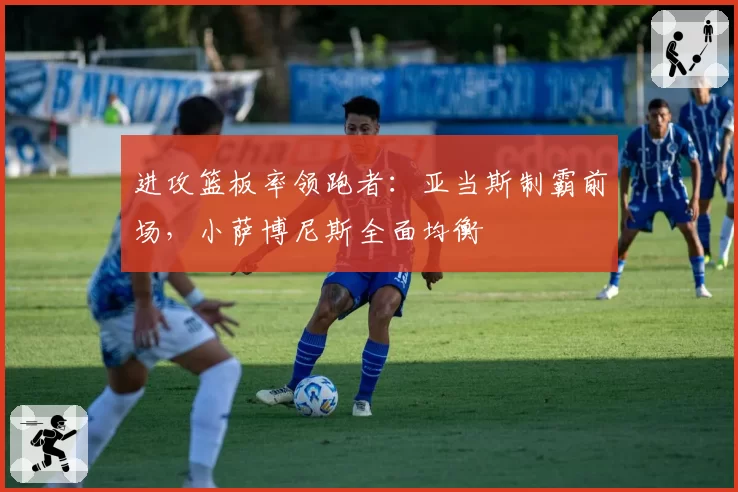 进攻篮板率领跑者:亚当斯制霸前场,小萨博尼斯全面均衡