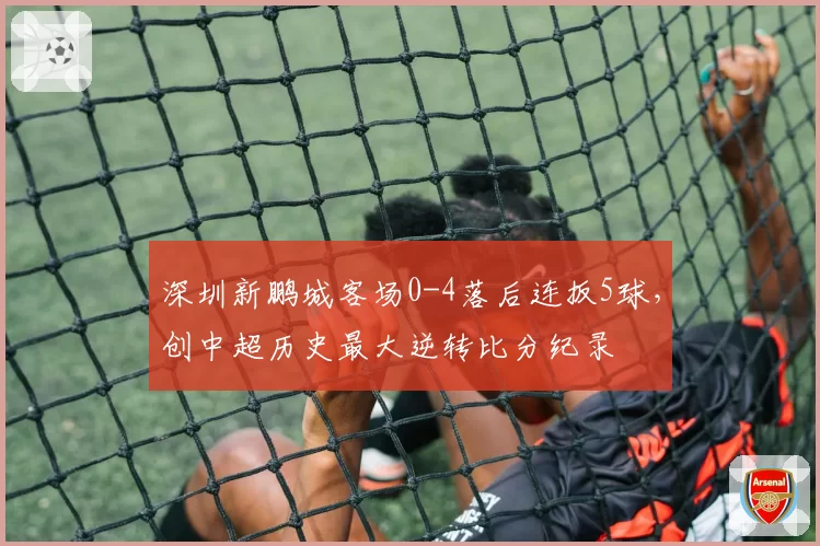 深圳新鹏城客场0-4落后连扳5球,创中超历史最大逆转比分纪录