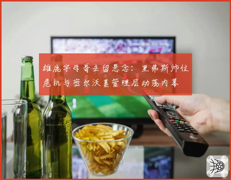 雄鹿字母哥去留悬念：里弗斯帅位危机与密尔沃基管理层动荡内幕