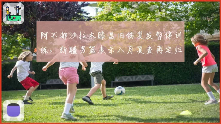阿不都沙拉木膝盖旧伤复发暂停训练,新疆男篮表示八月复查再定归期