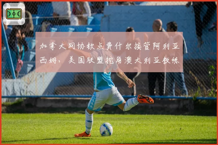 加拿大网协钦点费什尔接管阿利亚西姆,美国联盟挖角澳大利亚教练组,北美观澜人才暗战升级