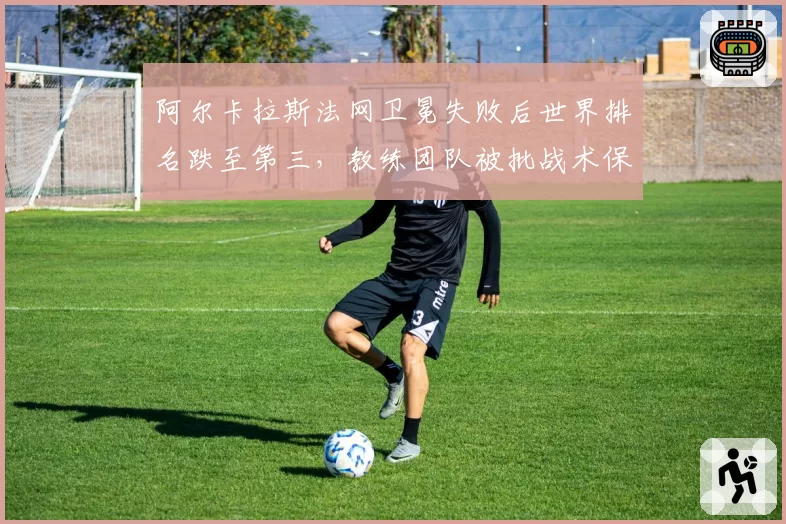 阿尔卡拉斯法网卫冕失败后世界排名跌至第三,教练团队被批战术保守