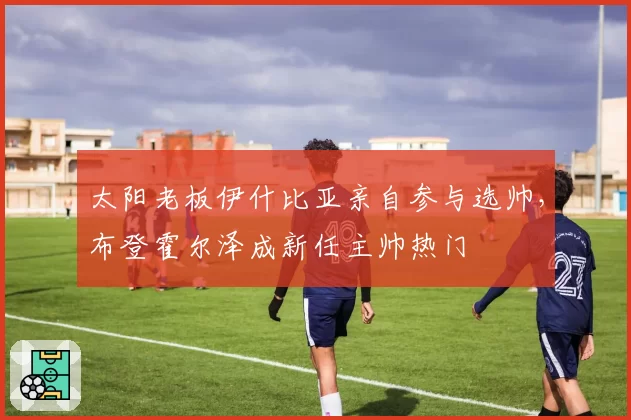 太阳老板伊什比亚亲自参与选帅,布登霍尔泽成新任主帅热门
