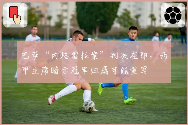 巴萨“内格雷拉案”判决在即，西甲主席暗示冠军归属可能重写