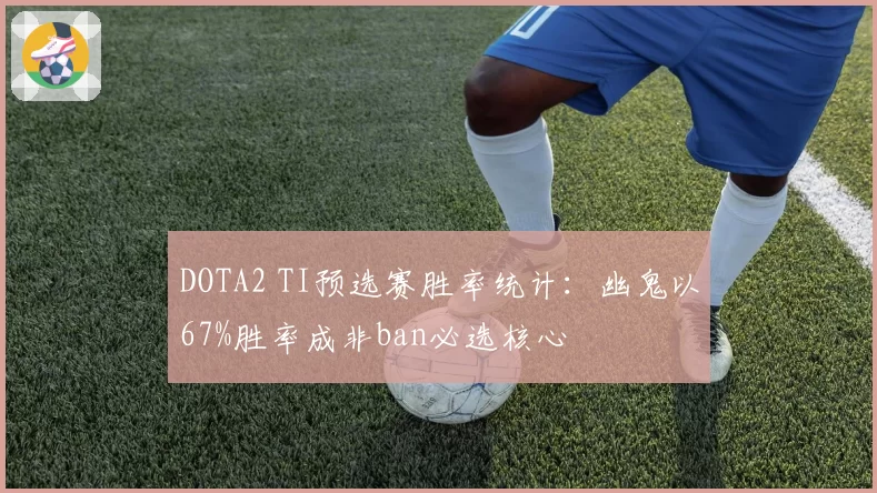 DOTA2 TI预选赛胜率统计:幽鬼以67%胜率成非ban必选核心