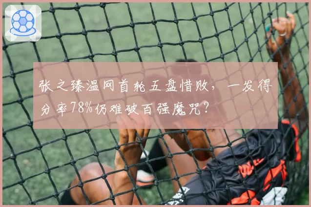 张之臻温网首轮五盘惜败,一发得分率78%仍难破百强魔咒?