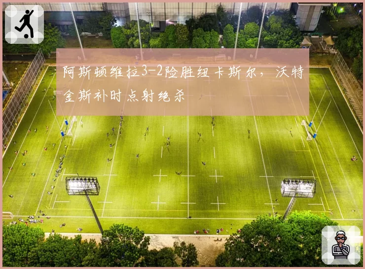阿斯顿维拉3-2险胜纽卡斯尔,沃特金斯补时点射绝杀