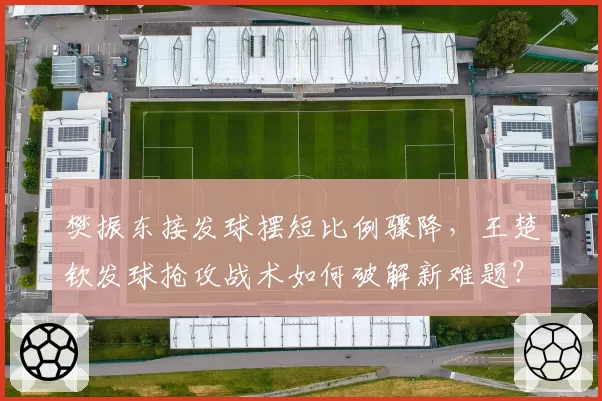 樊振东接发球摆短比例骤降,王楚钦发球抢攻战术如何破解新难题?