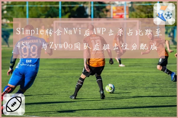 S1mple转会NaVi后AWP击杀占比跌至45%，与ZywOo同队后狙击位分配成谜
