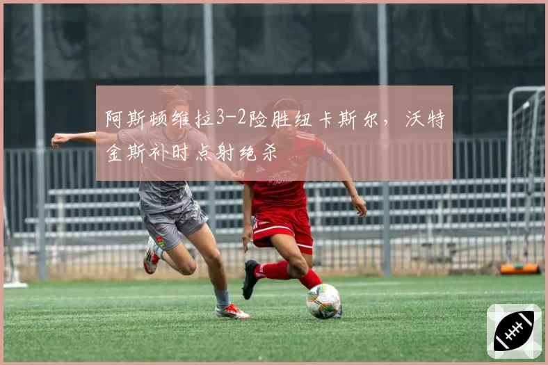 阿斯顿维拉3-2险胜纽卡斯尔,沃特金斯补时点射绝杀
