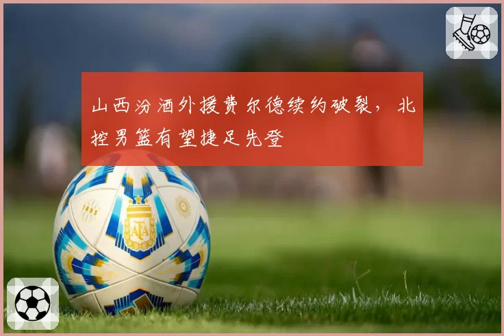 山西汾酒外援费尔德续约破裂,北控男篮有望捷足先登