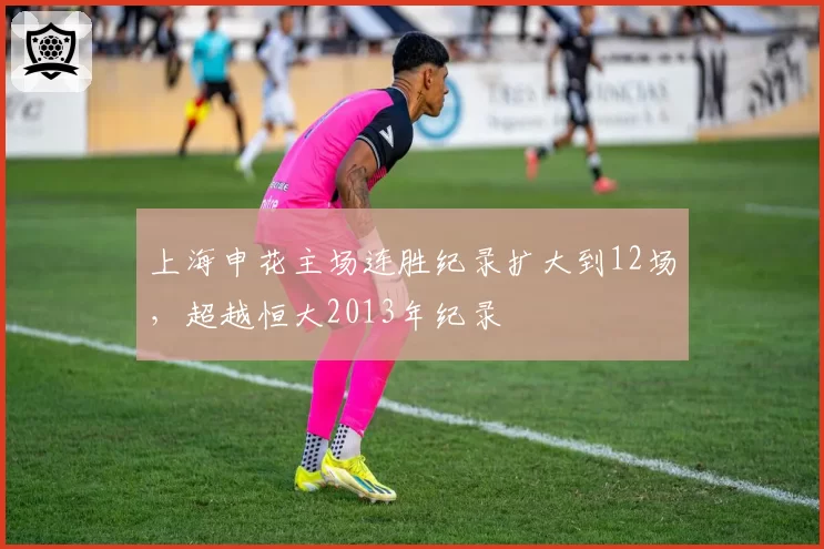 上海申花主场连胜纪录扩大到12场,超越恒大2013年纪录