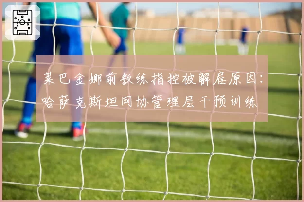 莱巴金娜前教练指控被解雇原因:哈萨克斯坦网协管理层干预训练
