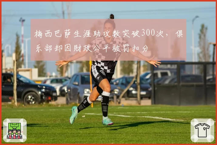 梅西巴萨生涯助攻数突破300次,俱乐部却因财政公平被罚扣分