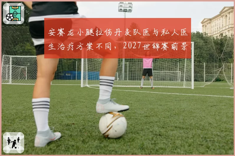安赛龙小腿拉伤丹麦队医与私人医生治疗方案不同,2027世锦赛前景蒙阴影
