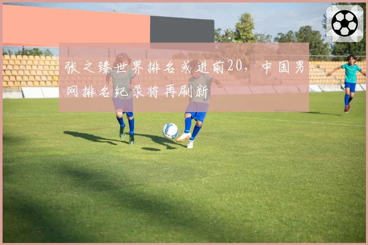 张之臻世界排名或进前20,中国男网排名纪录将再刷新