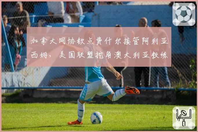 加拿大网协钦点费什尔接管阿利亚西姆,美国联盟挖角澳大利亚教练组,北美观澜人才暗战升级