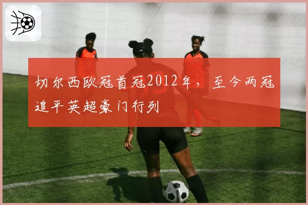 切尔西欧冠首冠2012年,至今两冠追平英超豪门行列