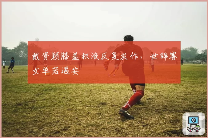 戴资颖膝盖积液反复发作,世锦赛女单若遇安