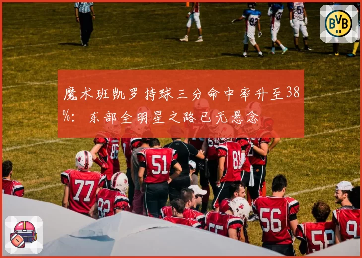 魔术班凯罗持球三分命中率升至38%:东部全明星之路已无悬念