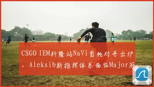 CSGO IEM科隆站NaVi首轮对手出炉,Aleksib新指挥体系面临Major冠军检验