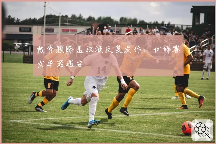 戴资颖膝盖积液反复发作,世锦赛女单若遇安