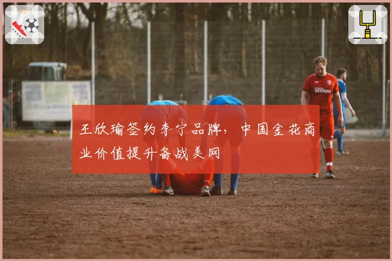 王欣瑜签约李宁品牌,中国金花商业价值提升备战美网
