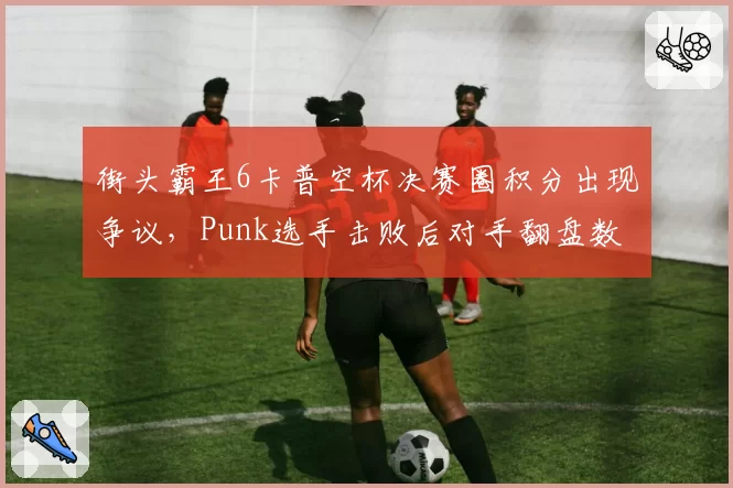街头霸王6卡普空杯决赛圈积分出现争议，Punk选手击败后对手翻盘数据被指异常