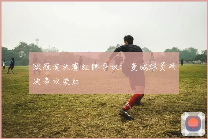 欧冠淘汰赛红牌争议:曼城球员两次争议染红