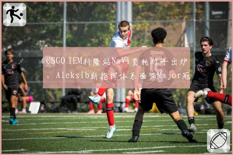 CSGO IEM科隆站NaVi首轮对手出炉，Aleksib新指挥体系面临Major冠军检验