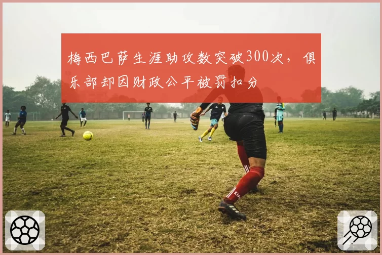 梅西巴萨生涯助攻数突破300次,俱乐部却因财政公平被罚扣分