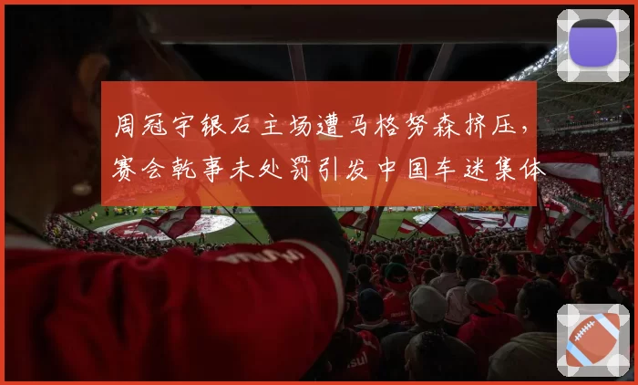 周冠宇银石主场遭马格努森挤压，赛会乾事未处罚引发中国车迷集体抗议